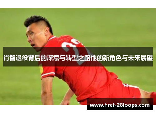 肖智退役背后的深意与转型之路他的新角色与未来展望 肖智退役背后的深意与转型之路他的新角色与未来展望