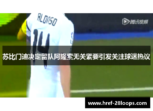 苏比门迪决定留队阿隆索无关紧要引发关注球迷热议 苏比门迪决定留队阿隆索无关紧要引发关注球迷热议