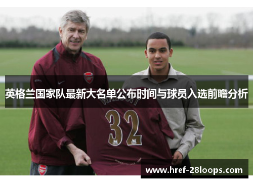 英格兰国家队最新大名单公布时间与球员入选前瞻分析 英格兰国家队最新大名单公布时间与球员入选前瞻分析