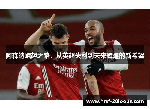 阿森纳崛起之路:从英超失利到未来辉煌的新希望 阿森纳崛起之路:从英超失利到未来辉煌的新希望