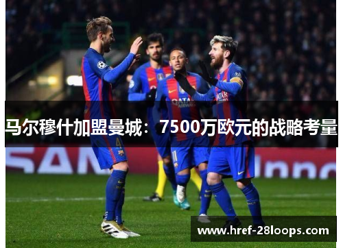 马尔穆什加盟曼城：7500万欧元的战略考量