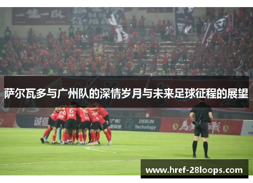 萨尔瓦多与广州队的深情岁月与未来足球征程的展望 萨尔瓦多与广州队的深情岁月与未来足球征程的展望