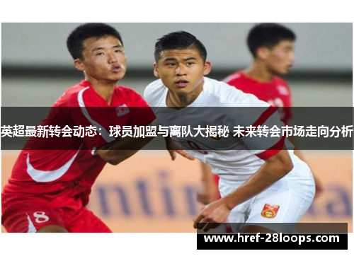 英超最新转会动态:球员加盟与离队大揭秘 未来转会市场走向分析 英超最新转会动态:球员加盟与离队大揭秘 未来转会市场走向分析