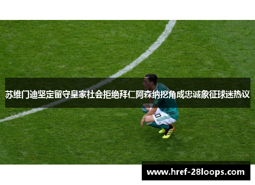 苏维门迪坚定留守皇家社会拒绝拜仁阿森纳挖角成忠诚象征球迷热议
